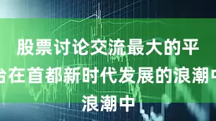 股票讨论交流最大的平台在首都新时代发展的浪潮中