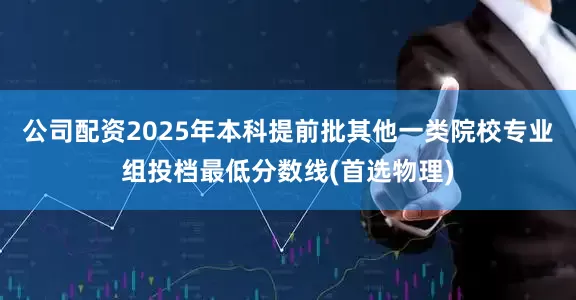 公司配资2025年本科提前批其他一类院校专业组投档最低分数线(首选物理)