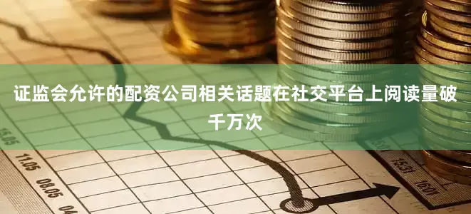 证监会允许的配资公司相关话题在社交平台上阅读量破千万次