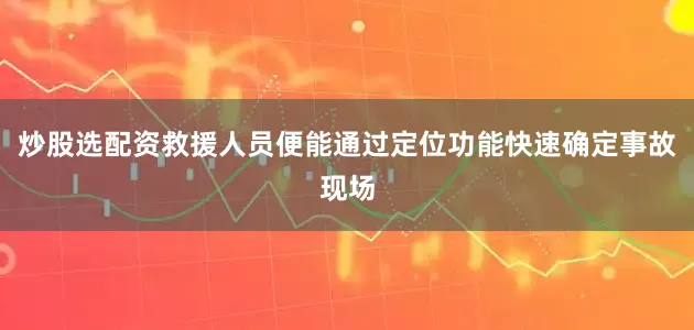 炒股选配资救援人员便能通过定位功能快速确定事故现场