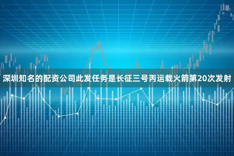 深圳知名的配资公司　　此发任务是长征三号丙运载火箭第20次发射