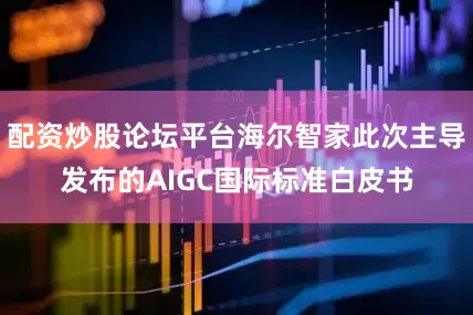 配资炒股论坛平台海尔智家此次主导发布的AIGC国际标准白皮书