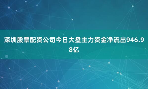 深圳股票配资公司今日大盘主力资金净流出946.98亿